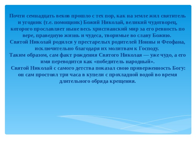 Почти семнадцать веков прошло с тех пор, как на земле жил святитель и угодник (т.е. помощник) Божий Николай, великий чудотворец, которого прославляет ныне весь христианский мир за его ревность по вере, праведную жизнь и чудеса, творимые во славу Божию.  Святой Николай родился у престарелых родителей Нонны и Феофана, исключительно благодаря их молитвам к Господу. Таким образом, сам факт рождения Святого Николая — уже чудо, а его имя переводится как «победитель народный».  Святой Николай с самого детства показал свою приверженность Богу: он сам простоял три часа в купели с прохладной водой во время длительного обряда крещения.