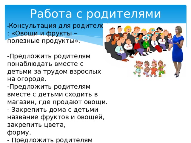 Работа с родителями - Консультация для родителей : «Овощи и фрукты – полезные продукты». -Предложить родителям понаблюдать вместе с детьми за трудом взрослых на огороде. -Предложить родителям вместе с детьми сходить в магазин, где продают овощи. - Закрепить дома с детьми название фруктов и овощей, закрепить цвета, форму. - Предложить родителям поиграть с детьми в пальчиковые игры.