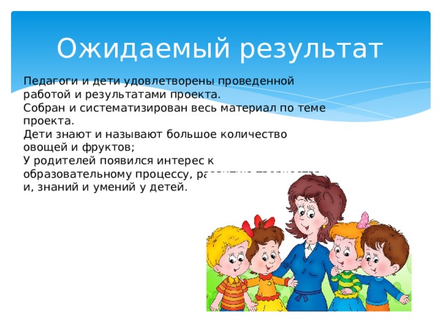 Ожидаемый результат Педагоги и дети удовлетворены проведенной работой и результатами проекта. Собран и систематизирован весь материал по теме проекта. Дети знают и называют большое количество овощей и фруктов; У родителей появился интерес к образовательному процессу, развитию творчества и, знаний и умений у детей.