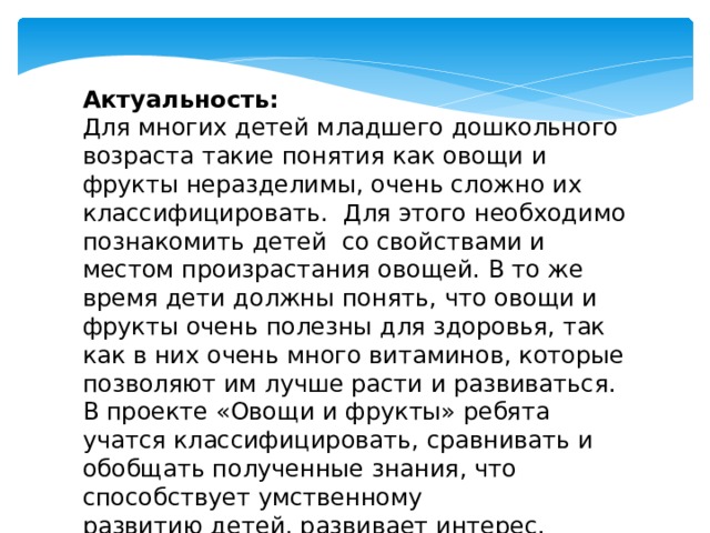 Актуальность: Для многих детей младшего дошкольного возраста такие понятия как овощи и фрукты неразделимы, очень сложно их классифицировать. Для этого необходимо познакомить детей со свойствами и местом произрастания овощей. В то же время дети должны понять, что овощи и фрукты очень полезны для здоровья, так как в них очень много витаминов, которые позволяют им лучше расти и развиваться. В проекте «Овощи и фрукты» ребята учатся классифицировать, сравнивать и обобщать полученные знания, что способствует умственному развитию детей, развивает интерес.