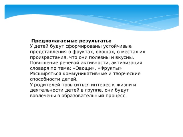 Предполагаемые результаты: У детей будут сформированы устойчивые представления о фруктах, овощах, о местах их произрастания, что они полезны и вкусны. Повышение речевой активности, активизация словаря по теме: «Овощи», «Фрукты» Расширяться коммуникативные и творческие способности детей. У родителей повыситься интерес к жизни и деятельности детей в группе, они будут вовлечены в образовательный процесс.  