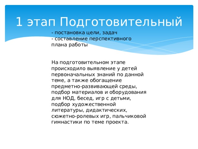 1 этап Подготовительный - постановка цели, задач - составление перспективного плана работы На подготовительном этапе происходило выявление у детей первоначальных знаний по данной теме, а также обогащение предметно-развивающей среды, подбор материалов и оборудования для НОД, бесед, игр с детьми, подбор художественной литературы, дидактических, сюжетно-ролевых игр, пальчиковой гимнастики по теме проекта.