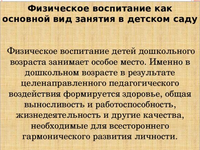 Физическое воспитание как основной вид занятия в детском саду    Физическое воспитание детей дошкольного возраста занимает особое место. Именно в дошкольном возрасте в результате целенаправленного педагогического воздействия формируется здоровье, общая выносливость и работоспособность, жизнедеятельность и другие качества, необходимые для всестороннего гармонического развития личности.