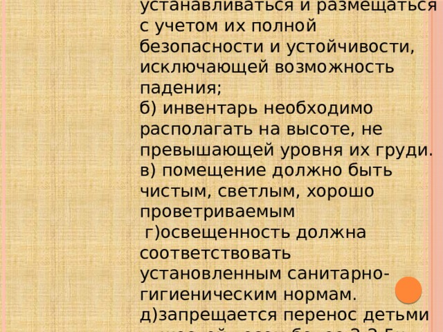 а) все оборудование должно устанавливаться и размещаться с учетом их полной безопасности и устойчивости, исключающей возможность падения; б) инвентарь необходимо располагать на высоте, не превышающей уровня их груди. в) помещение должно быть чистым, светлым, хорошо проветриваемым  г)освещенность должна соответствовать установленным санитарно-гигиеническим нормам. д)запрещается перенос детьми тяжестей весом более 2-2,5кг.