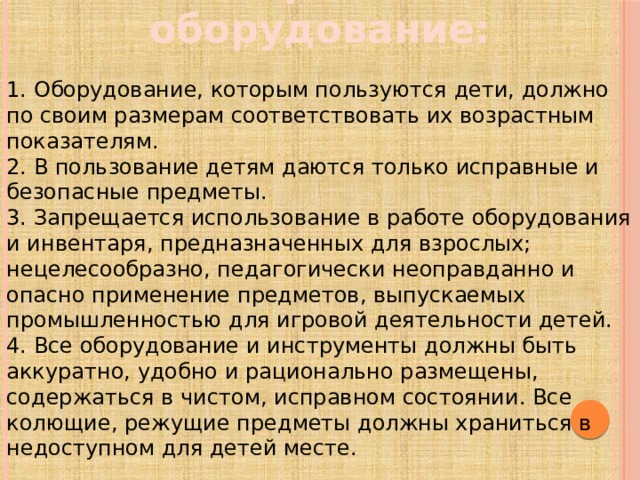 Материалы и оборудование: 1. Оборудование, которым пользуются дети, должно по своим размерам соответствовать их возрастным показателям. 2. В пользование детям даются только исправные и безопасные предметы. 3. Запрещается использование в работе оборудования и инвентаря, предназначенных для взрослых; нецелесообразно, педагогически неоправданно и опасно применение предметов, выпускаемых промышленностью для игровой деятельности детей. 4. Все оборудование и инструменты должны быть аккуратно, удобно и рационально размещены, содержаться в чистом, исправном состоянии. Все колющие, режущие предметы должны храниться в недоступном для детей месте.