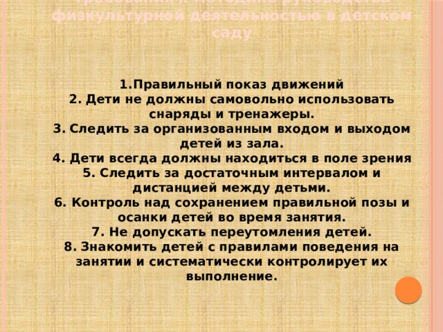 Требования к методике руководства физкультурной деятельностью в детском саду   1.Правильный показ движений 2.  Дети не должны самовольно использовать снаряды и тренажеры. 3.  Следить за организованным входом и выходом детей из зала. 4. Дети всегда должны находиться в поле зрения 5. Следить за достаточным интервалом и дистанцией между детьми. 6. Контроль над сохранением правильной позы и осанки детей во время занятия. 7. Не допускать переутомления детей. 8.  Знакомить детей с правилами поведения на занятии и систематически контролирует их выполнение.