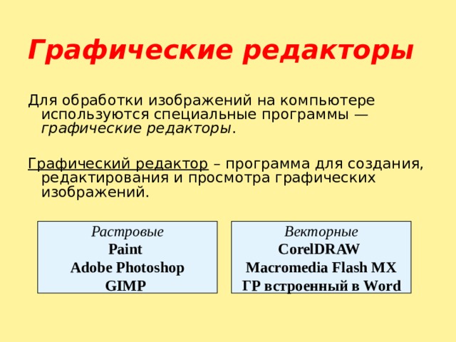 Графические редакторы  Для обработки изображений на компьютере используются специальные программы — графические редакторы . Графический редактор – программа для создания, редактирования и просмотра графических изображений.  Растровые Paint  Adobe Photoshop GIMP  Векторные CorelDRAW  Macromedia Flash MX ГР встроенный в Word