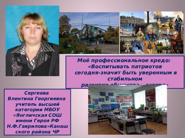 Моё профессиональное кредо: «Воспитывать патриотов  сегодня-значит быть уверенным в стабильном развитии общества – завтра» Сергеева Влентина Георгиевна учитель высшей категории МБОУ «Янгличская СОШ имени Героя РФ Н.Ф.Гаврилова»Канашского района ЧР