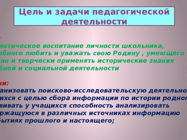 Цель и задачи педагогической деятельности Цель:  патриотическое воспитание личности школьника,  способного любить и уважать свою Родину , умеющего активно и творчески применять исторические знания в учебной и социальной деятельности  Задачи: 1 Организовать поисково-исследовательскую деятельность учащихся с целью сбора информации по истории родного села; 2 Развивать у учащихся способность анализировать  содержащуюся в различных источниках информацию  о событиях прошлого и настоящего;