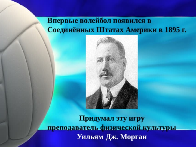 Впервые волейбол появился в Соединённых Штатах Америки в 1895 г. Придумал эту игру  преподаватель физической культуры Уильям Дж. Морган
