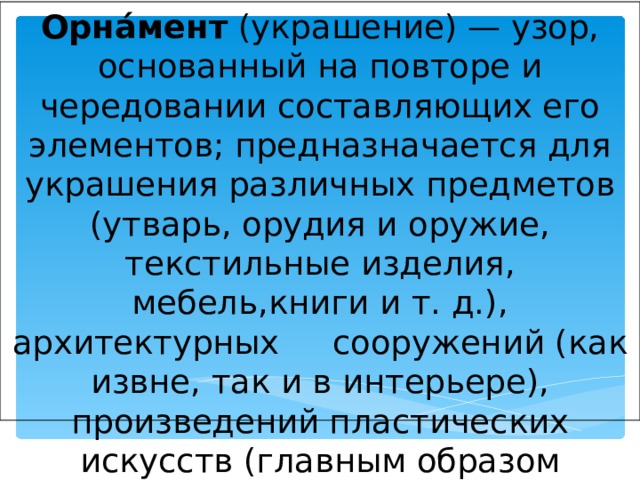 Орна́мент (украшение) — узор, основанный на повторе и чередовании составляющих его элементов; предназначается для украшения различных предметов (утварь, орудия и оружие, текстильные изделия, мебель,книги и т. д.), архитектурных  сооружений (как извне, так и в интерьере), произведений пластических искусств (главным образом прикладных)