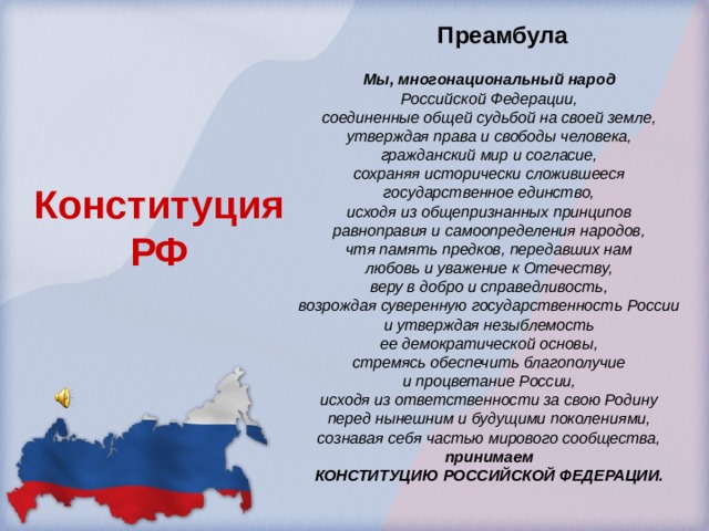 Преамбула Мы, многонациональный народ Российской Федерации, соединенные общей судьбой на своей земле, утверждая права и свободы человека, гражданский мир и согласие, сохраняя исторически сложившееся государственное единство, исходя из общепризнанных принципов равноправия и самоопределения народов, чтя память предков, передавших нам любовь и уважение к Отечеству, веру в добро и справедливость, возрождая суверенную государственность России и утверждая незыблемость ее демократической основы, стремясь обеспечить благополучие и процветание России, исходя из ответственности за свою Родину перед нынешним и будущими поколениями, сознавая себя частью мирового сообщества, принимаем КОНСТИТУЦИЮ РОССИЙСКОЙ ФЕДЕРАЦИИ.  Конституция РФ