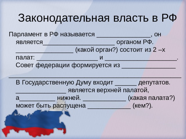 Законодательная власть в РФ Парламент в РФ называется _______________, он является____________________ органом РФ. ________________ (какой орган?) состоит из 2 –х палат: _________________ и ____________________. Совет федерации формируется из _______________ ________________________________________________В Государственную Думу входит ______ депутатов. ______________ является верхней палатой, а__________ нижней. ____________ (какая палата?) может быть распущена ____________ (кем?).