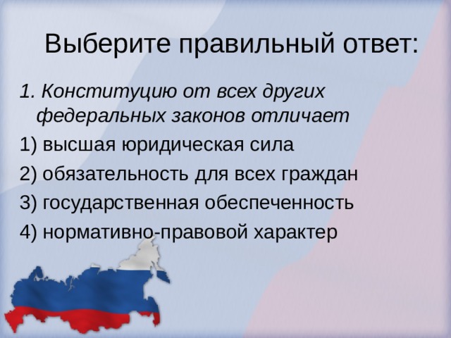 Выберите правильный ответ: 1. Конституцию от всех других федеральных законов отличает 1) высшая юридическая сила 2) обязательность для всех граждан 3) государственная обеспеченность 4) нормативно-правовой характер