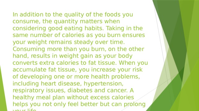 In addition to the quality of the foods you consume, the quantity matters when considering good eating habits. Taking in the same number of calories as you burn ensures your weight remains steady over time. Consuming more than you burn, on the other hand, results in weight gain as your body converts extra calories to fat tissue. When you accumulate fat tissue, you increase your risk of developing one or more health problems, including heart disease, hypertension, respiratory issues, diabetes and cancer. A healthy meal plan without excess calories helps you not only feel better but can prolong your life.