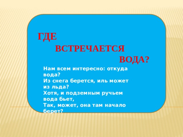 ? ? ? ГДЕ  ВСТРЕЧАЕТСЯ  ВОДА? Нам всем интересно: откуда вода?  Из снега берется, иль может из льда?  Хотя, и подземным ручьем вода бьет,  Так, может, она там начало берет?   ? ? ?