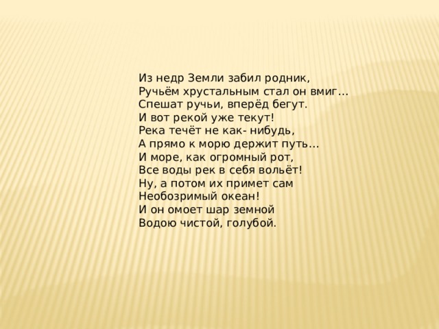 Из недр Земли забил родник, Ручьём хрустальным стал он вмиг… Спешат ручьи, вперёд бегут. И вот рекой уже текут! Река течёт не как- нибудь, А прямо к морю держит путь… И море, как огромный рот, Все воды рек в себя вольёт! Ну, а потом их примет сам Необозримый океан! И он омоет шар земной Водою чистой, голубой.