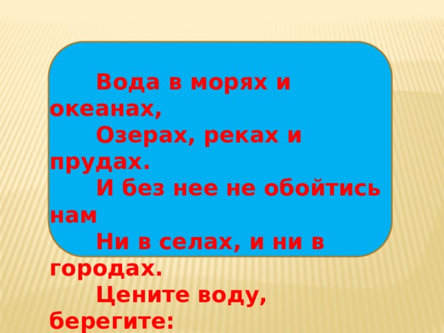 Вода в морях и океанах,  Озерах, реках и прудах.  И без нее не обойтись нам  Ни в селах, и ни в городах.  Цените воду, берегите:  Природой дан нам дар такой.