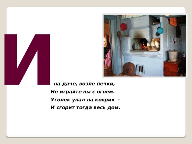 И  на даче, возле печки, Не играйте вы с огнем. Уголек упал на коврик - И сгорит тогда весь дом.