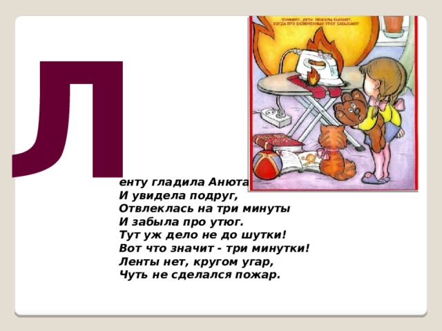 Л енту гладила Анюта  И увидела подруг,  Отвлеклась на три минуты  И забыла про утюг.  Тут уж дело не до шутки!  Вот что значит - три минутки!  Ленты нет, кругом угар,  Чуть не сделался пожар.