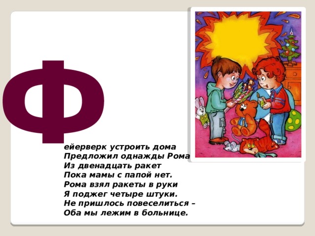 Ф ейерверк устроить дома Предложил однажды Рома. Из двенадцать ракет Пока мамы с папой нет. Рома взял ракеты в руки Я поджег четыре штуки. Не пришлось повеселиться – Оба мы лежим в больнице.