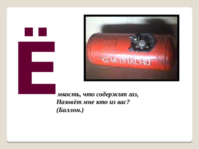 Ё  мкость, что содержит газ, Назовёт мне кто из вас? (Баллон.)  