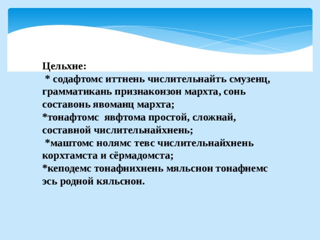 Цельхне:  * содафтомс иттнень числительнайть смузенц, грамматикань признаконзон мархта, сонь составонь явоманц мархта; *тонафтомс явфтома простой, сложнай, составной числительнайхнень;  *маштомс нолямс тевс числительнайхнень корхтамста и сёрмадомста; *кеподемс тонафнихнень мяльснон тонафнемс эсь родной кяльснон.