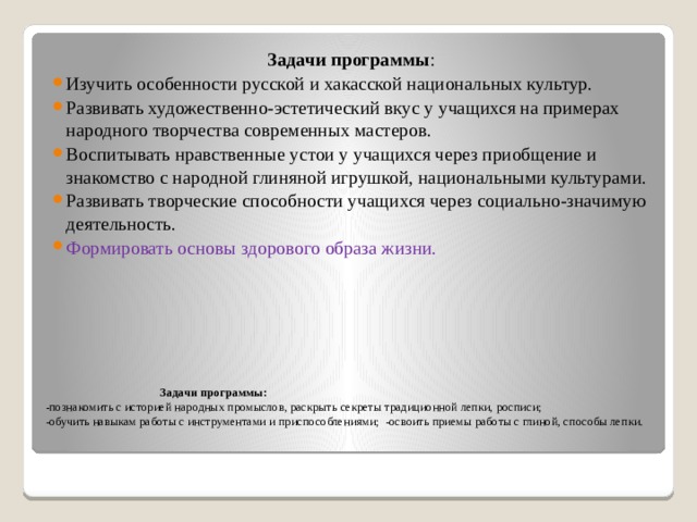 Задачи программы : Изучить особенности русской и хакасской национальных культур. Развивать художественно-эстетический вкус у учащихся на примерах народного творчества современных мастеров. Воспитывать нравственные устои у учащихся через приобщение и знакомство с народной глиняной игрушкой, национальными культурами. Развивать творческие способности учащихся через социально-значимую деятельность. Формировать основы здорового образа жизни.  Задачи программы:  -познакомить с историей народных промыслов, раскрыть секреты традиционной лепки, росписи;  -обучить навыкам работы с инструментами и приспособлениями; -освоить приемы работы с глиной, способы лепки.   