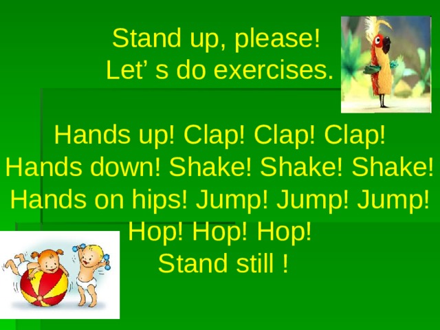 Stand up, please!  Let’ s do exercises.  Hands up! Clap! Clap! Clap!  Hands down! Shake! Shake! Shake!  Hands on hips! Jump! Jump! Jump!  Hop! Hop! Hop!  Stand still !