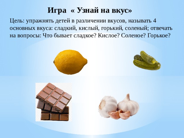 Игра « Узнай на вкус» Цель: упражнять детей в различении вкусов, называть 4 основных вкуса: сладкий, кислый, горький, соленый; отвечать на вопросы: Что бывает сладкое? Кислое? Соленое? Горькое?