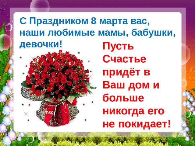 С Праздником 8 марта вас,  наши любимые мамы, бабушки, девочки! Пусть Счастье придёт в Ваш дом и больше никогда его не покидает!