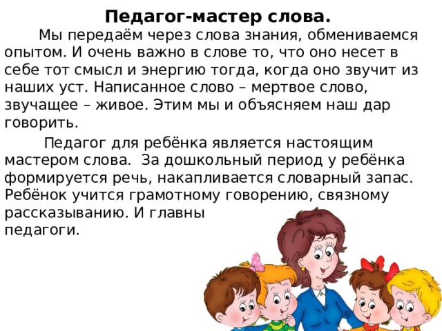 Педагог-мастер слова.  Мы передаём через слова знания, обмениваемся опытом. И очень важно в слове то, что оно несет в себе тот смысл и энергию тогда, когда оно звучит из наших уст. Написанное слово – мертвое слово, звучащее – живое. Этим мы и объясняем наш дар говорить.  Педагог для ребёнка является настоящим мастером слова. За дошкольный период у ребёнка формируется речь, накапливается словарный запас. Ребёнок учится грамотному говорению, связному рассказыванию. И главные помощники этому мы – педагоги.