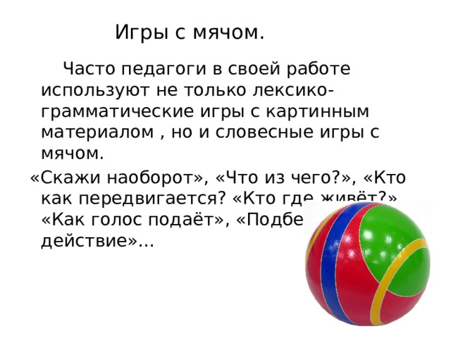 Игры с мячом.  Часто педагоги в своей работе используют не только лексико-грамматические игры с картинным материалом , но и словесные игры с мячом.  «Скажи наоборот», «Что из чего?», «Кто как передвигается? «Кто где живёт?», «Как голос подаёт», «Подбери действие»…