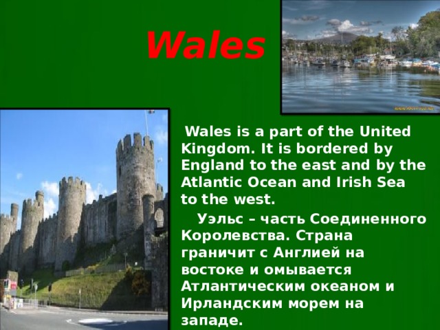 Wales  Wales is a part of the United Kingdom. It is bordered by England to the east and by the Atlantic Ocean and Irish Sea to the west.  Уэльс – часть Соединенного Королевства. Страна граничит с Англией на востоке и омывается Атлантическим океаном и Ирландским морем на западе.