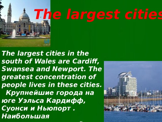 The largest cities The largest cities in the south of Wales are Cardiff, Swansea and Newport. The greatest concentration of people lives in these cities.  Крупнейшие города на юге Уэльса Кардифф, Суонси и Ньюпорт . Наибольшая концентрация людей живет в этих городах.