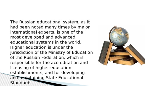 The Russian educational system, as it had been noted many times by major international experts, is one of the most developed and advanced educational systems in the world. Higher education is under the jurisdiction of the Ministry of Education of the Russian Federation, which is responsible for the accreditation and licensing of higher education establishments, and for developing and maintaining State Educational Standards.