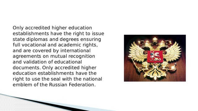 Only accredited higher education establishments have the right to issue state diplomas and degrees ensuring full vocational and academic rights, and are covered by international agreements on mutual recognition and validation of educational documents. Only accredited higher education establishments have the right to use the seal with the national emblem of the Russian Federation.