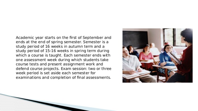 Academic year starts on the first of September and ends at the end of spring semester. Semester is a study period of 16 weeks in autumn term and a study period of 15-16 weeks in spring term during which a course is taught. Each semester ends with one assessment week during which students take course tests and present assignment work and defend course projects. Exam session: two or three week period is set aside each semester for examinations and completion of final assessments.