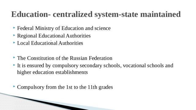 Education- centralized system-state maintained Federal Ministry of Education and science Regional Educational Authorities Local Educational Authorities The Constitution of the Russian Federation It is ensured by compulsory secondary schools, vocational schools and higher education establishments Compulsory from the 1st to the 11th grades .