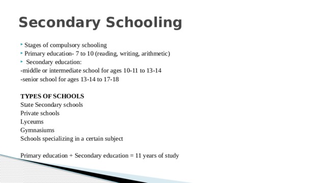Secondary Schooling Stages of compulsory schooling Primary education- 7 to 10 (reading, writing, arithmetic)  Secondary education: -middle or intermediate school for ages 10-11 to 13-14 -senior school for ages 13-14 to 17-18  TYPES OF SCHOOLS State Secondary schools Private schools Lyceums Gymnasiums Schools specializing in a certain subject Primary education + Secondary education = 11 years of study