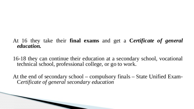At 16 they take their final exams and get a C ertificate of general education.  16-18 they can continue their education at a secondary school, vocational technical school, professional college, or go to work. At the end of secondary school – compulsory finals – State Unified Exam- C ertificate of general secondary education
