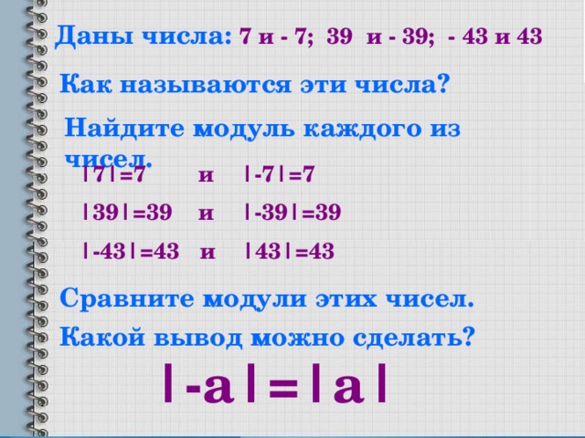 Даны числа: 7 и - 7; 39 и - 39; - 43 и 43 Как называются эти числа? Найдите модуль каждого из чисел. |7|=7 и |-7|=7 |39|=39 и |-39|=39 |-43|=43 и |43|=43 Сравните модули этих чисел. Какой вывод можно сделать? |-а|=|a|