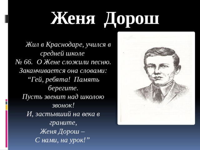 Женя Дорош  Жил в Краснодаре, учился в средней школе № 66. О Жене сложили песню. Заканчивается она словами: “ Гей, ребята! Память берегите. Пусть звенит над школою звонок! И, застывший на века в граните, Женя Дорош – С нами, на урок!”