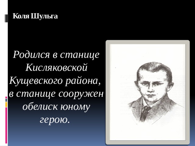 Коля Шульга    Родился в станице Кисляковской Кущевского района, в станице сооружен обелиск юному герою.