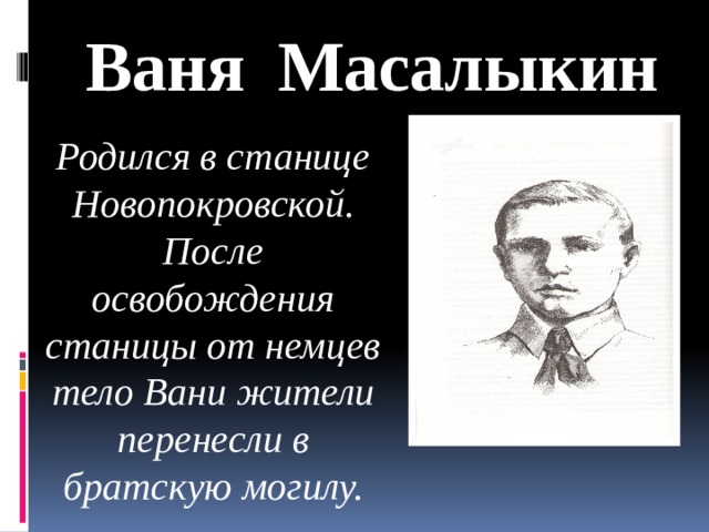 Ваня Масалыкин Родился в станице Новопокровской. После освобождения станицы от немцев тело Вани жители перенесли в братскую могилу.