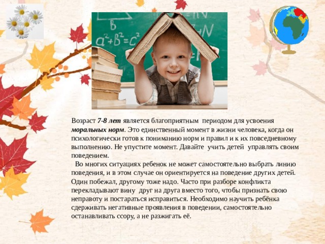 Возраст 7-8 лет является благоприятным периодом для усвоения моральных норм . Это единственный момент в жизни человека, когда он психологически готов к пониманию норм и правил и к их повседневному выполнению. Не упустите момент. Давайте учить детей управлять своим поведением.  Во многих ситуациях ребенок не может самостоятельно выбрать линию поведения, и в этом случае он ориентируется на поведение других детей. Один побежал, другому тоже надо. Часто при разборе конфликта перекладывают вину друг на друга вместо того, чтобы признать свою неправоту и постараться исправиться. Необходимо научить ребёнка сдерживать негативные проявления в поведении, самостоятельно останавливать ссору, а не разжигать её.