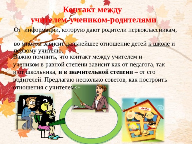 Контакт между учителем-учеником-родителями От информации, которую дают родители первоклассникам,  во многом зависит дальнейшее отношение детей к школе и первому учителю . Важно помнить, что контакт между учителем и учеником в равной степени зависит как от педагога, так и от школьника,  и в значительной степени  – от его родителей. Предлагаю несколько советов, как построить отношения с учителем.