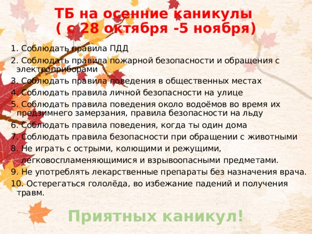 ТБ на осенние каникулы  ( с 28 октября -5 ноября) 1. Соблюдать правила ПДД 2. Соблюдать правила пожарной безопасности и обращения с электроприборами 3. Соблюдать правила поведения в общественных местах 4. Соблюдать правила личной безопасности на улице 5. Соблюдать правила поведения около водоёмов во время их предзимнего замерзания, правила безопасности на льду 6. Соблюдать правила поведения, когда ты один дома 7. Соблюдать правила безопасности при обращении с животными 8. Не играть с острыми, колющими и режущими,  легковоспламеняющимися и взрывоопасными предметами. 9. Не употреблять лекарственные препараты без назначения врача. 10. Остерегаться гололёда, во избежание падений и получения травм. Приятных каникул!