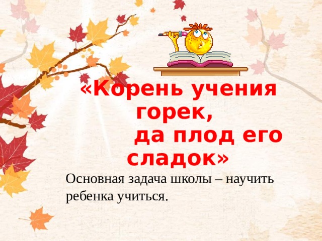 «Корень учения горек,  да плод его сладок»    Основная задача школы – научить ребенка учиться.   