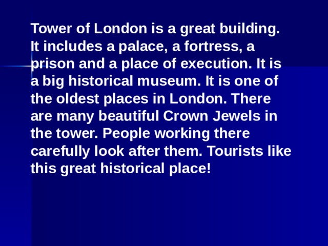 Tower of London is a great building. It includes a palace, a fortress, a prison and a place of execution. It is a big historical museum. It is one of the oldest places in London. There are many beautiful Crown Jewels in the tower. People working there carefully look after them. Tourists like this great historical place!